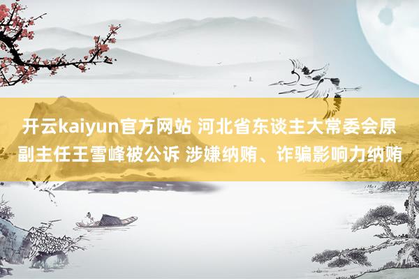 开云kaiyun官方网站 河北省东谈主大常委会原副主任王雪峰被公诉 涉嫌纳贿、诈骗影响力纳贿