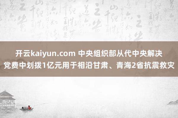 开云kaiyun.com 中央组织部从代中央解决党费中划拨1亿元用于相沿甘肃、青海2省抗震救灾