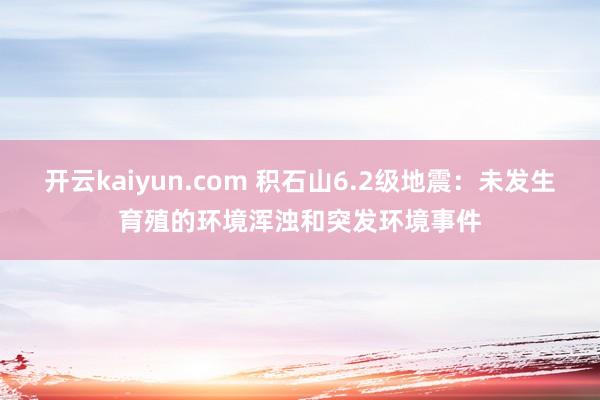 开云kaiyun.com 积石山6.2级地震：未发生育殖的环境浑浊和突发环境事件