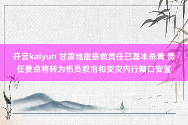 开云kaiyun 甘肃地震搭救责任已基本杀青 责任要点将转为伤员救治和受灾内行糊口安置