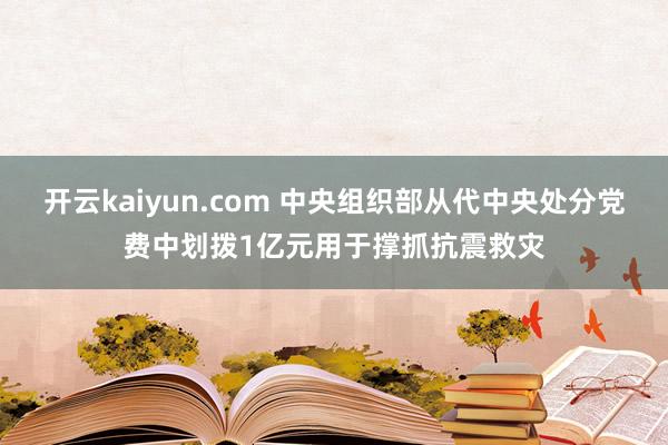 开云kaiyun.com 中央组织部从代中央处分党费中划拨1亿元用于撑抓抗震救灾