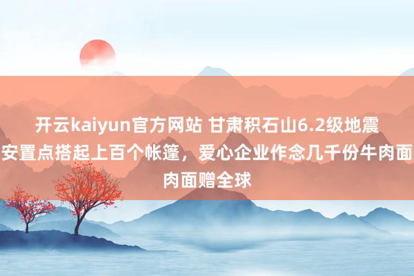 开云kaiyun官方网站 甘肃积石山6.2级地震一州里安置点搭起上百个帐篷，爱心企业作念几千份牛肉面赠全球