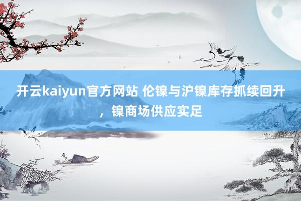 开云kaiyun官方网站 伦镍与沪镍库存抓续回升，镍商场供应实足