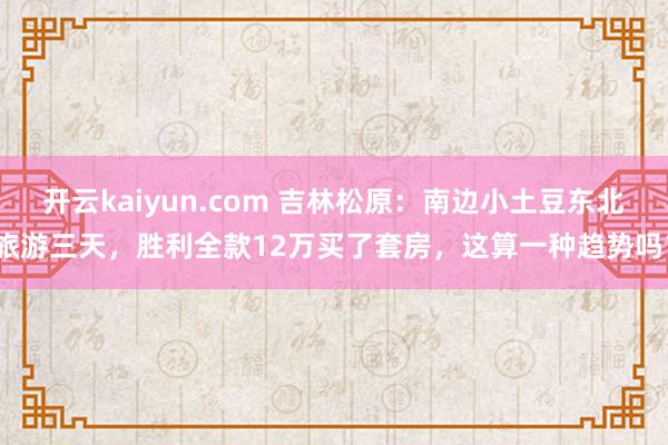 开云kaiyun.com 吉林松原：南边小土豆东北旅游三天，胜利全款12万买了套房，这算一种趋势吗？