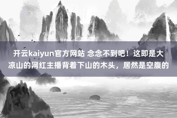 开云kaiyun官方网站 念念不到吧！这即是大凉山的网红主播背着下山的木头，居然是空腹的