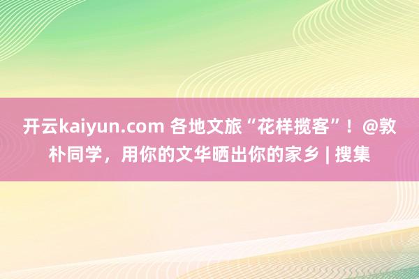 开云kaiyun.com 各地文旅“花样揽客”！@敦朴同学，用你的文华晒出你的家乡 | 搜集