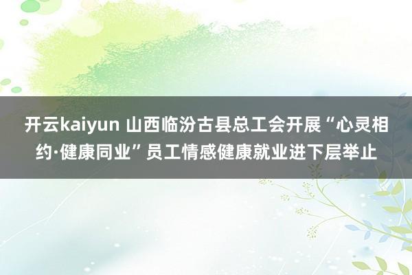 开云kaiyun 山西临汾古县总工会开展“心灵相约·健康同业”员工情感健康就业进下层举止