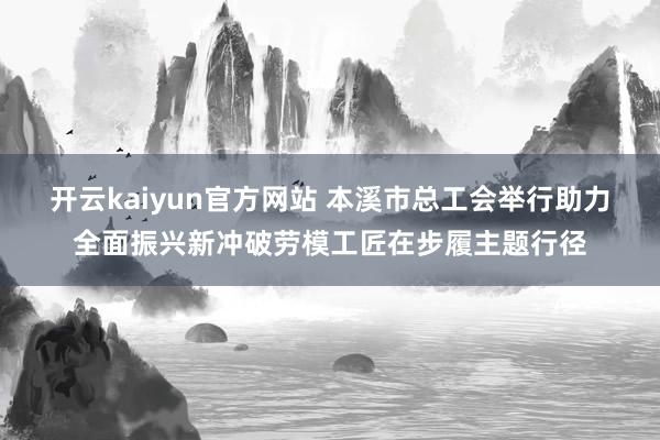 开云kaiyun官方网站 本溪市总工会举行助力全面振兴新冲破劳模工匠在步履主题行径