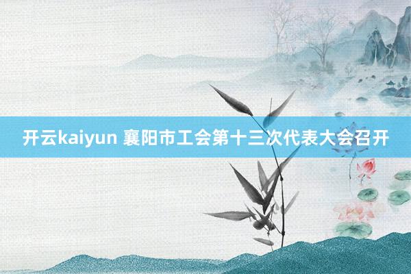 开云kaiyun 襄阳市工会第十三次代表大会召开