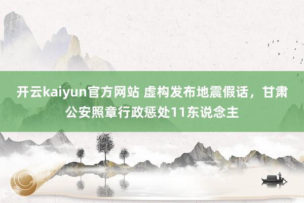 开云kaiyun官方网站 虚构发布地震假话，甘肃公安照章行政惩处11东说念主