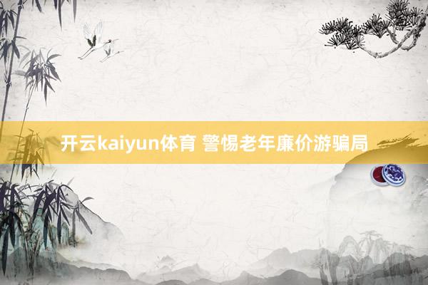 开云kaiyun体育 警惕老年廉价游骗局