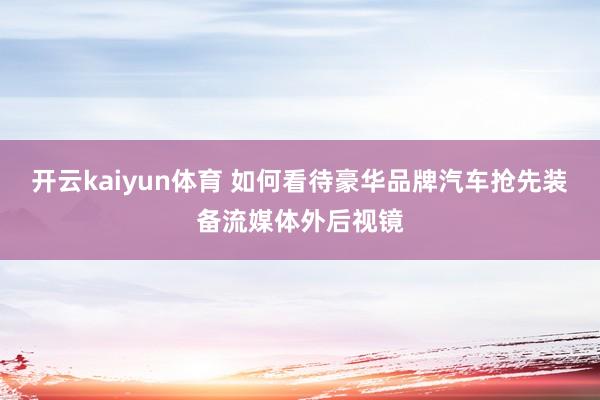 开云kaiyun体育 如何看待豪华品牌汽车抢先装备流媒体外后视镜