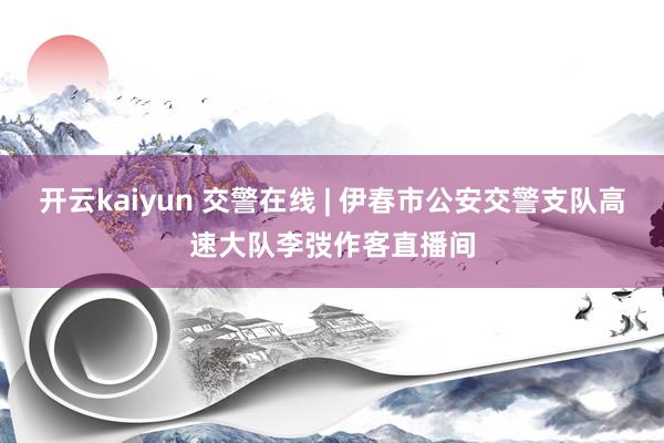 开云kaiyun 交警在线 | 伊春市公安交警支队高速大队李弢作客直播间