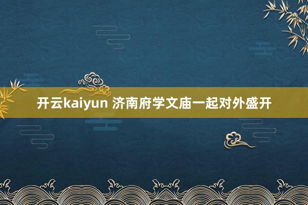 开云kaiyun 济南府学文庙一起对外盛开