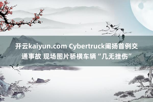 开云kaiyun.com Cybertruck阐扬首例交通事故 现场图片骄横车辆“几无挫伤”