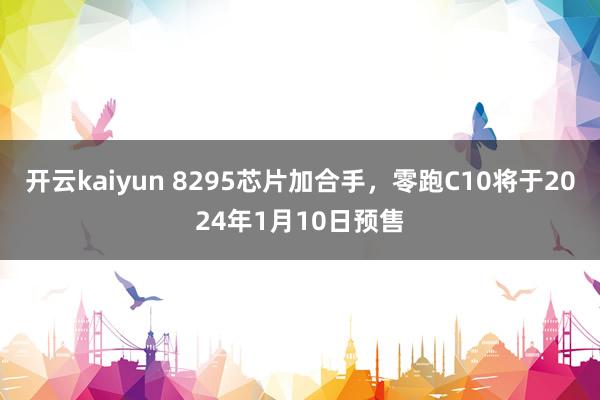 开云kaiyun 8295芯片加合手，零跑C10将于2024年1月10日预售