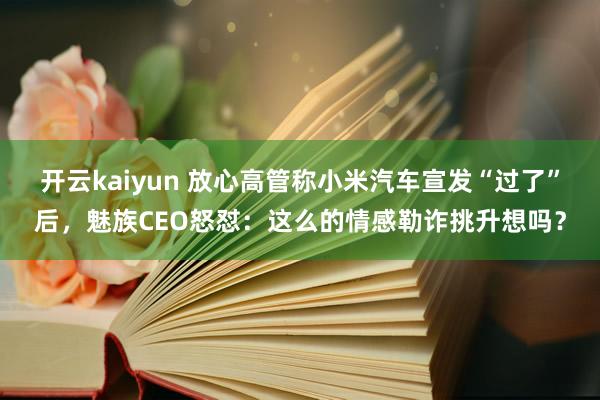 开云kaiyun 放心高管称小米汽车宣发“过了”后，魅族CEO怒怼：这么的情感勒诈挑升想吗？