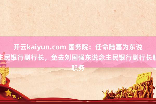 开云kaiyun.com 国务院：任命陆磊为东说念主民银行副行长，免去刘国强东说念主民银行副行长职务