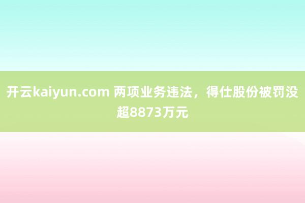 开云kaiyun.com 两项业务违法，得仕股份被罚没超8873万元