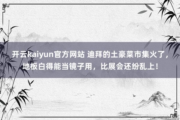 开云kaiyun官方网站 迪拜的土豪菜市集火了，地板白得能当镜子用，比展会还纷乱上！