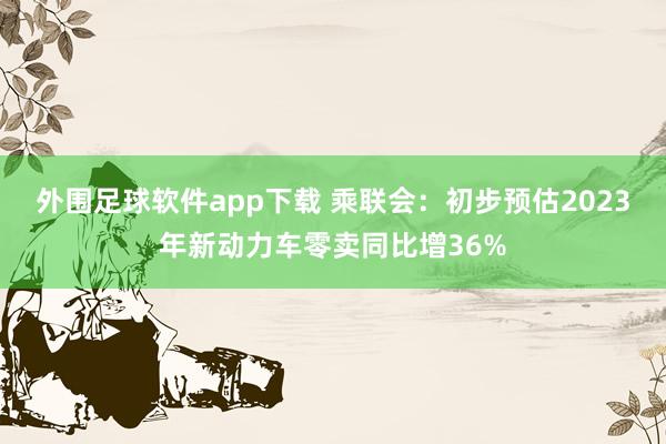 外围足球软件app下载 乘联会：初步预估2023年新动力车零卖同比增36%