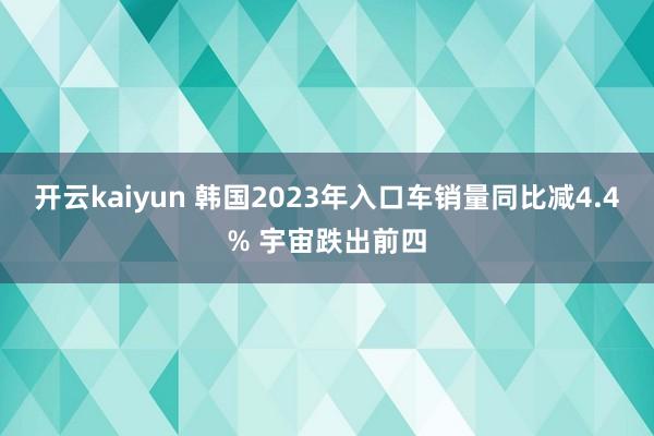 开云kaiyun 韩国2023年入口车销量同比减4.4% 宇宙跌出前四