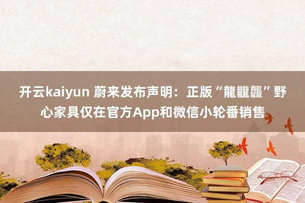 开云kaiyun 蔚来发布声明：正版“龍龖龘”野心家具仅在官方App和微信小轮番销售