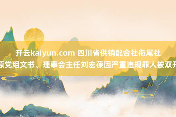 开云kaiyun.com 四川省供销配合社衔尾社原党组文书、理事会主任刘宏葆因严重违规罪人被双开