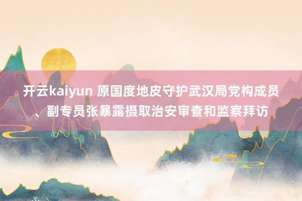 开云kaiyun 原国度地皮守护武汉局党构成员、副专员张暴露摄取治安审查和监察拜访