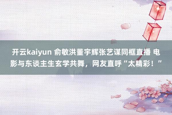 开云kaiyun 俞敏洪董宇辉张艺谋同框直播 电影与东谈主生玄学共舞，网友直呼“太精彩！”