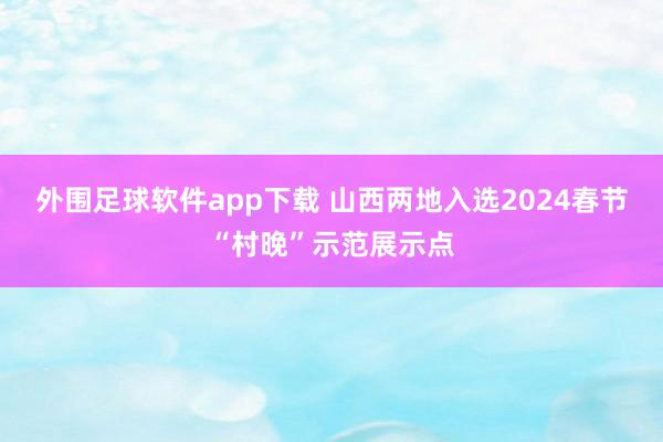 外围足球软件app下载 山西两地入选2024春节“村晚”示范展示点