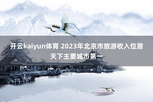 开云kaiyun体育 2023年北京市旅游收入位居天下主要城市第一