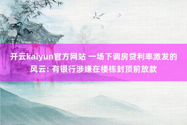 开云kaiyun官方网站 一场下调房贷利率激发的风云: 有银行涉嫌在楼栋封顶前放款