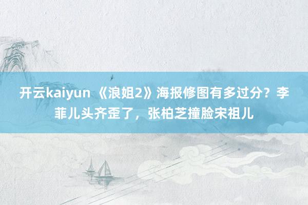 开云kaiyun 《浪姐2》海报修图有多过分？李菲儿头齐歪了，张柏芝撞脸宋祖儿