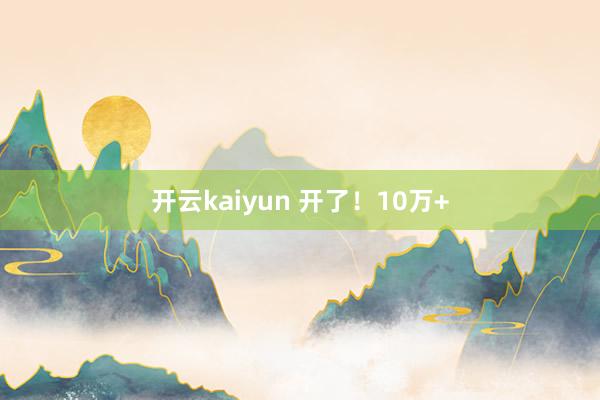 开云kaiyun 开了！10万+