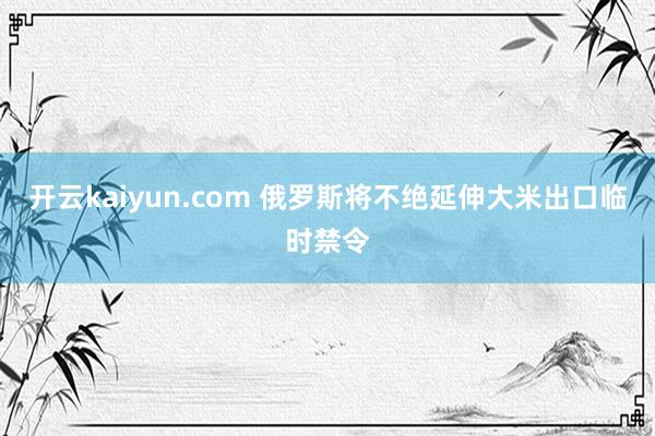 开云kaiyun.com 俄罗斯将不绝延伸大米出口临时禁令