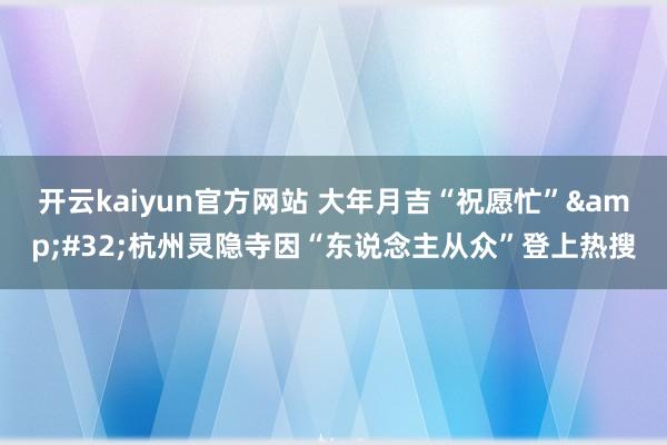 开云kaiyun官方网站 大年月吉“祝愿忙”&#32;杭州灵隐寺因“东说念主从众”登上热搜