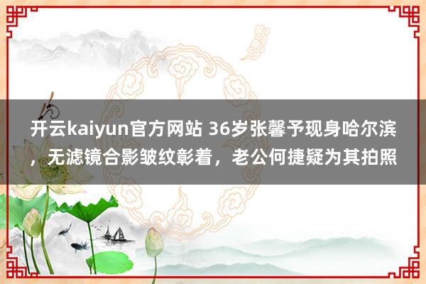 开云kaiyun官方网站 36岁张馨予现身哈尔滨，无滤镜合影皱纹彰着，老公何捷疑为其拍照