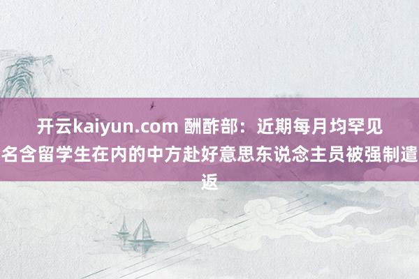 开云kaiyun.com 酬酢部：近期每月均罕见十名含留学生在内的中方赴好意思东说念主员被强制遣返