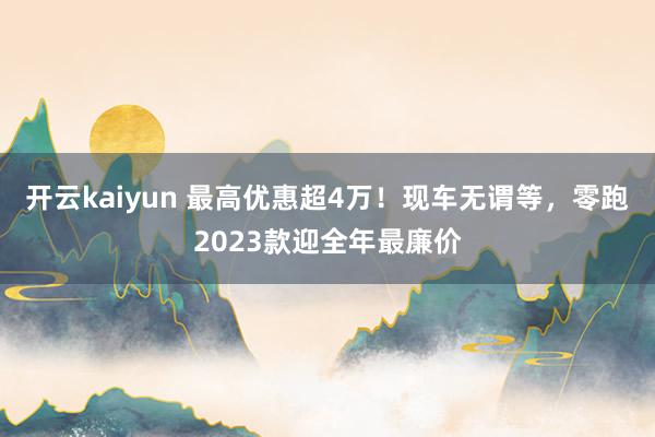 开云kaiyun 最高优惠超4万！现车无谓等，零跑2023款迎全年最廉价