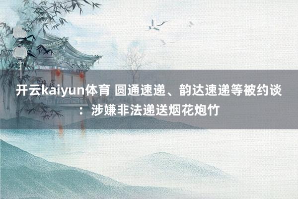 开云kaiyun体育 圆通速递、韵达速递等被约谈：涉嫌非法递送烟花炮竹