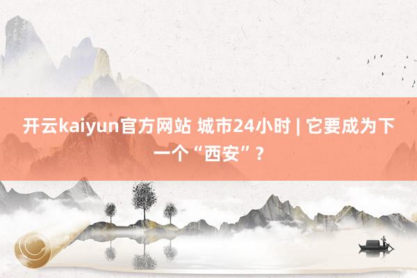 开云kaiyun官方网站 城市24小时 | 它要成为下一个“西安”？