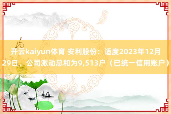 开云kaiyun体育 安利股份：适度2023年12月29日，公司激动总和为9,513户（已统一信用账户）