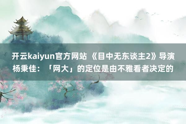 开云kaiyun官方网站 《目中无东谈主2》导演杨秉佳：「网大」的定位是由不雅看者决定的