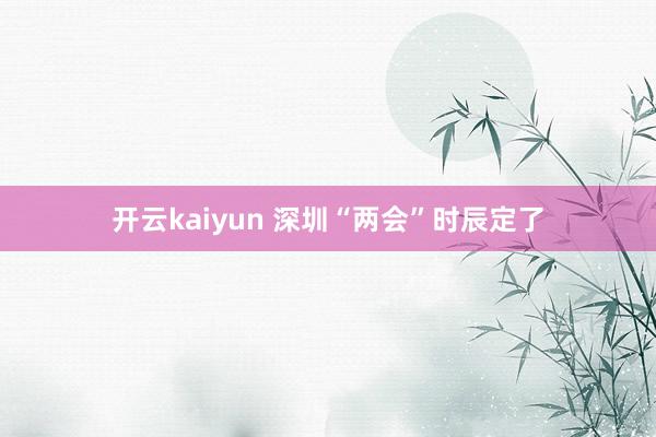 开云kaiyun 深圳“两会”时辰定了