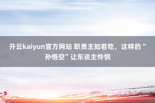 开云kaiyun官方网站 职责主如若吃，这样的“孙悟空”让东谈主怜悯