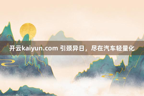 开云kaiyun.com 引颈异日，尽在汽车轻量化