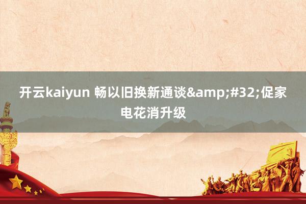 开云kaiyun 畅以旧换新通谈&#32;促家电花消升级