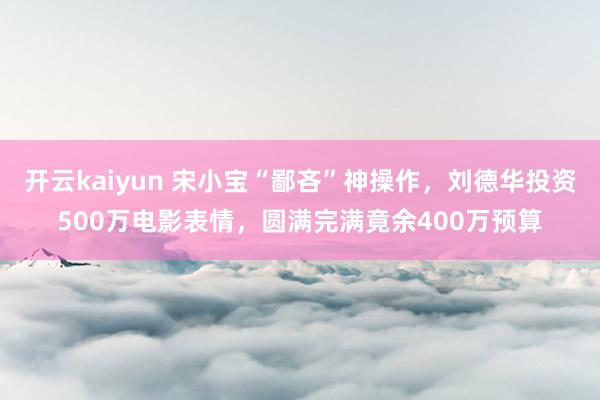 开云kaiyun 宋小宝“鄙吝”神操作，刘德华投资500万电影表情，圆满完满竟余400万预算