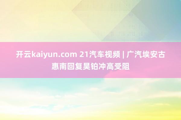 开云kaiyun.com 21汽车视频 | 广汽埃安古惠南回复昊铂冲高受阻